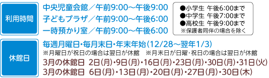 利用時間　中央児童会館午前9：00から午後9：00まで子どもプラザ午前9：00から午後6：00まで一時預かり午前9：00から午後6：00まで小学生午後6：00まで中学生午後7：00まで高校生午後9：00まで※保護者同伴の場合を除く休館日　毎週月曜日・毎月末日・年末年始（12月28日から翌年1月3日まで）※月曜日が祝日の場合は翌平日が休館込め月末日が日曜・祝日の場合は翌平日が休館